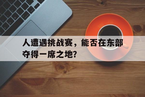万博manbetx官网-人遭遇挑战赛,能否在东部夺得一席之地参加